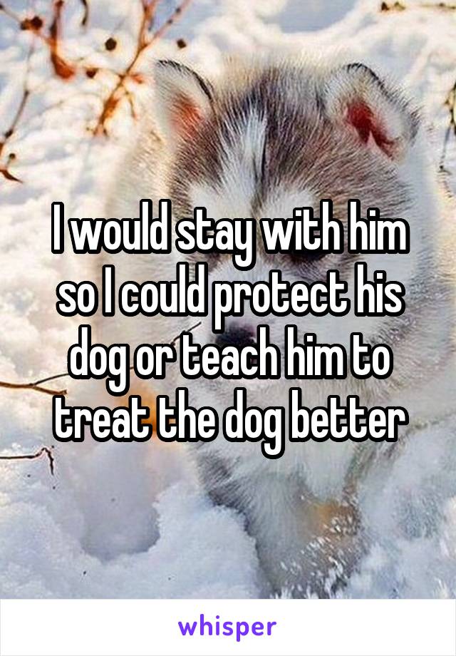 I would stay with him so I could protect his dog or teach him to treat the dog better