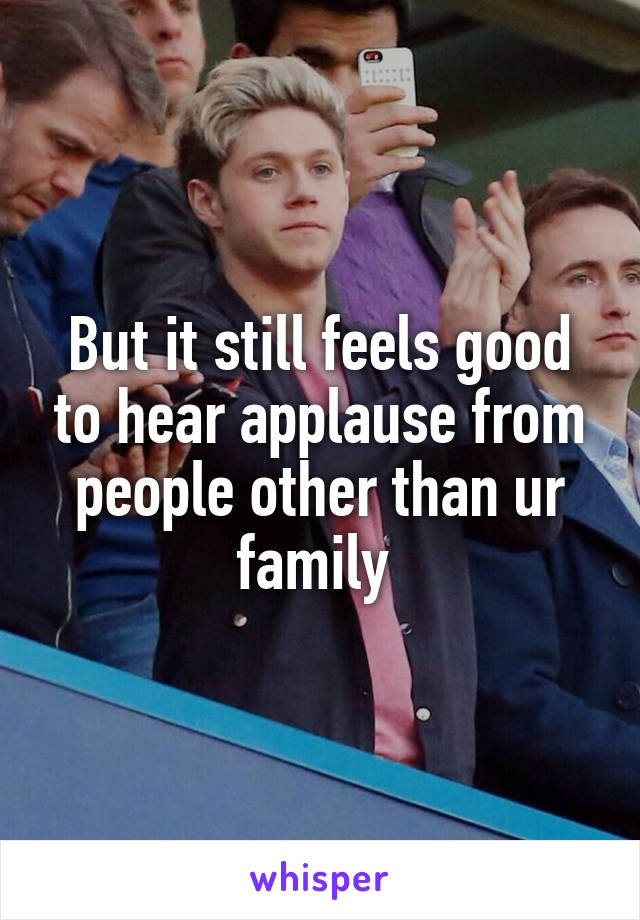 But it still feels good to hear applause from people other than ur family 