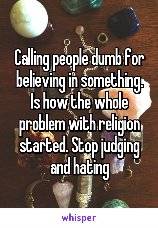 Calling people dumb for believing in something. Is how the whole problem with religion started. Stop judging and hating