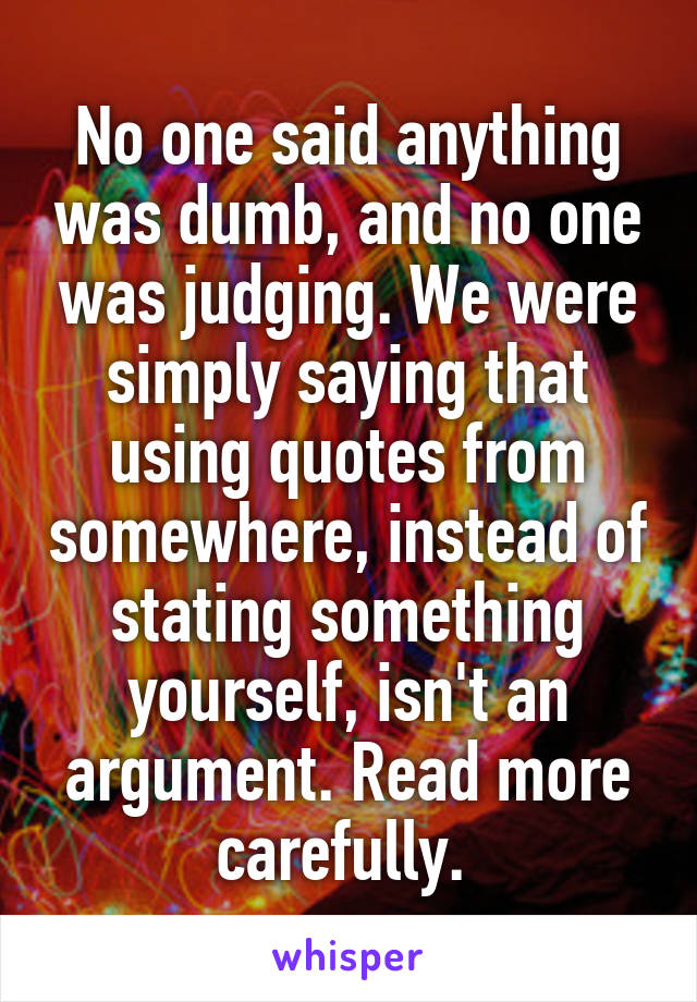 No one said anything was dumb, and no one was judging. We were simply saying that using quotes from somewhere, instead of stating something yourself, isn't an argument. Read more carefully. 