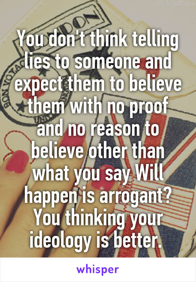 You don't think telling lies to someone and expect them to believe them with no proof and no reason to believe other than what you say Will happen is arrogant? You thinking your ideology is better. 