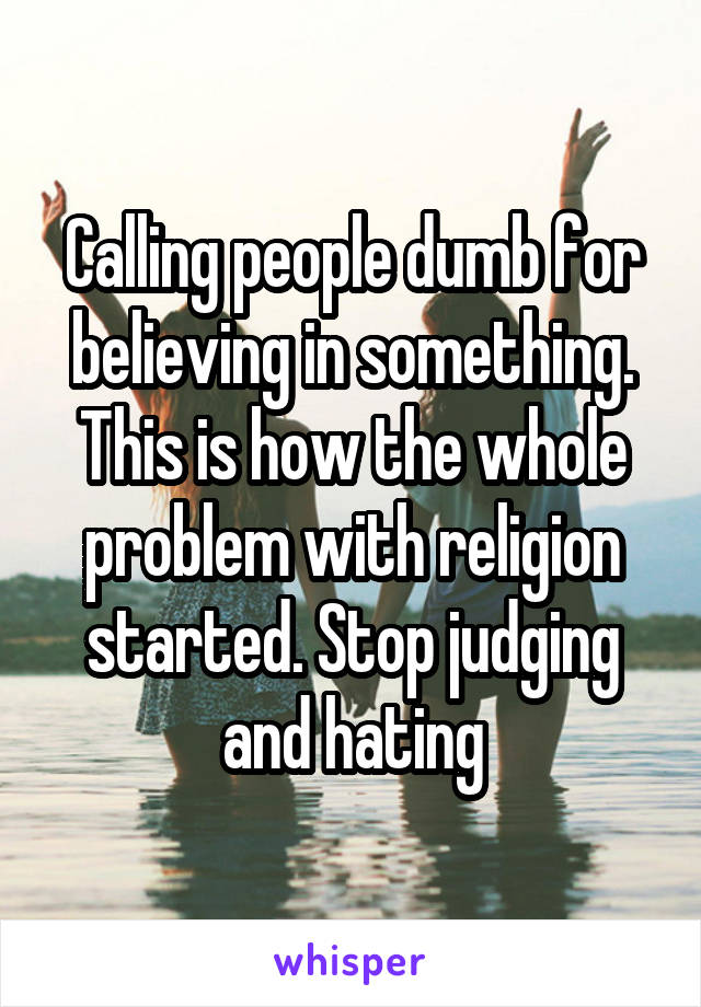 Calling people dumb for believing in something. This is how the whole problem with religion started. Stop judging and hating