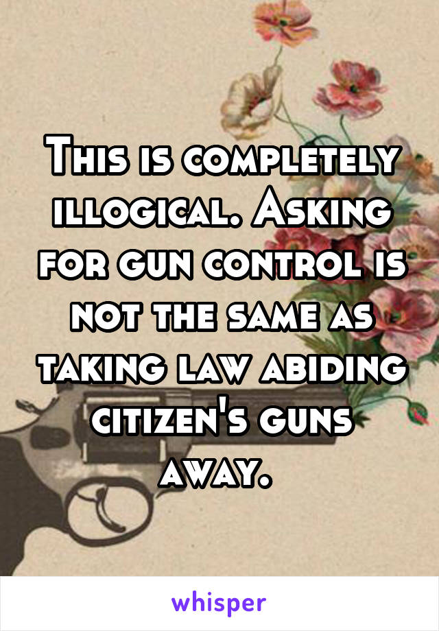 This is completely illogical. Asking for gun control is not the same as taking law abiding citizen's guns away. 