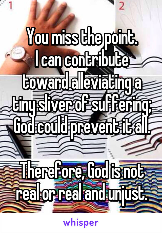 You miss the point.
I can contribute toward alleviating a tiny sliver of suffering; God could prevent it all.

Therefore, God is not real or real and unjust.