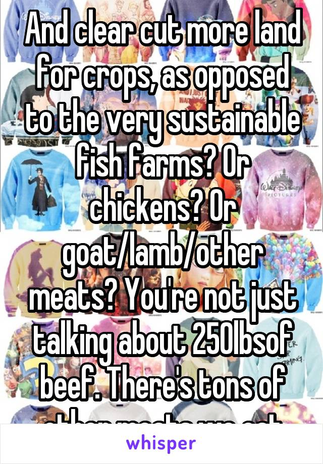 And clear cut more land for crops, as opposed to the very sustainable fish farms? Or chickens? Or goat/lamb/other meats? You're not just talking about 250lbsof beef. There's tons of other meats we eat