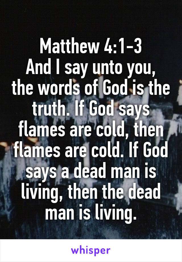 Matthew 4:1-3
And I say unto you, the words of God is the truth. If God says flames are cold, then flames are cold. If God says a dead man is living, then the dead man is living.