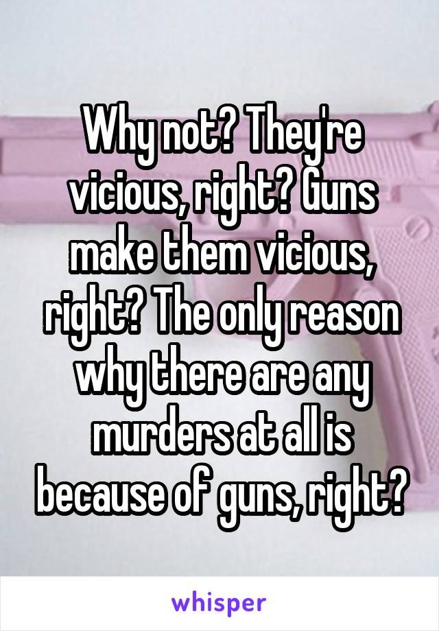 Why not? They're vicious, right? Guns make them vicious, right? The only reason why there are any murders at all is because of guns, right?