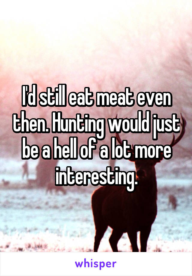 I'd still eat meat even then. Hunting would just be a hell of a lot more interesting.