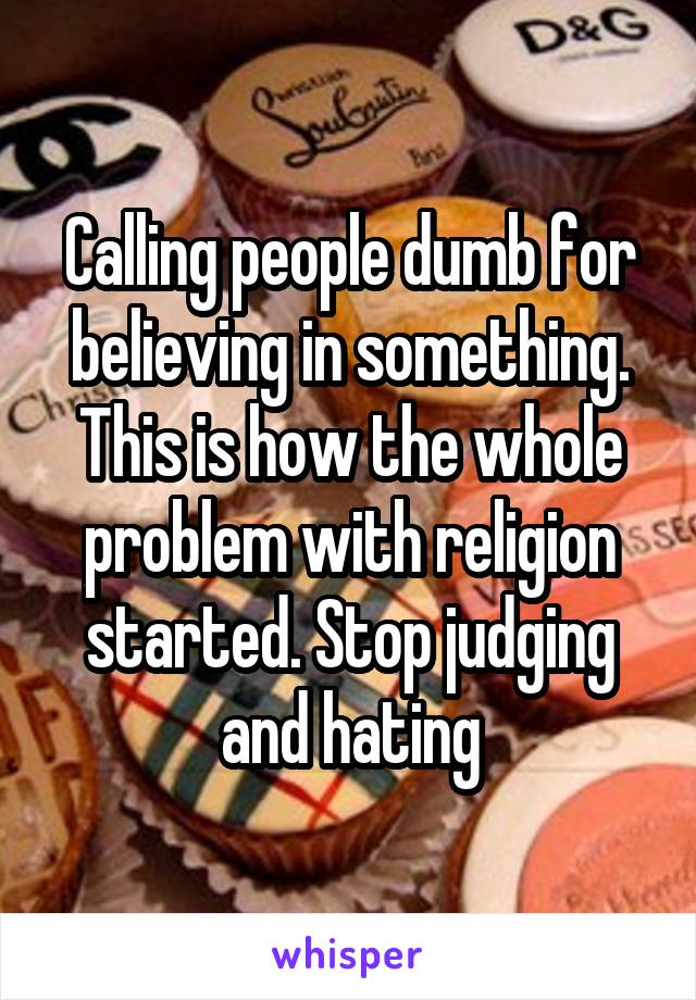 Calling people dumb for believing in something. This is how the whole problem with religion started. Stop judging and hating