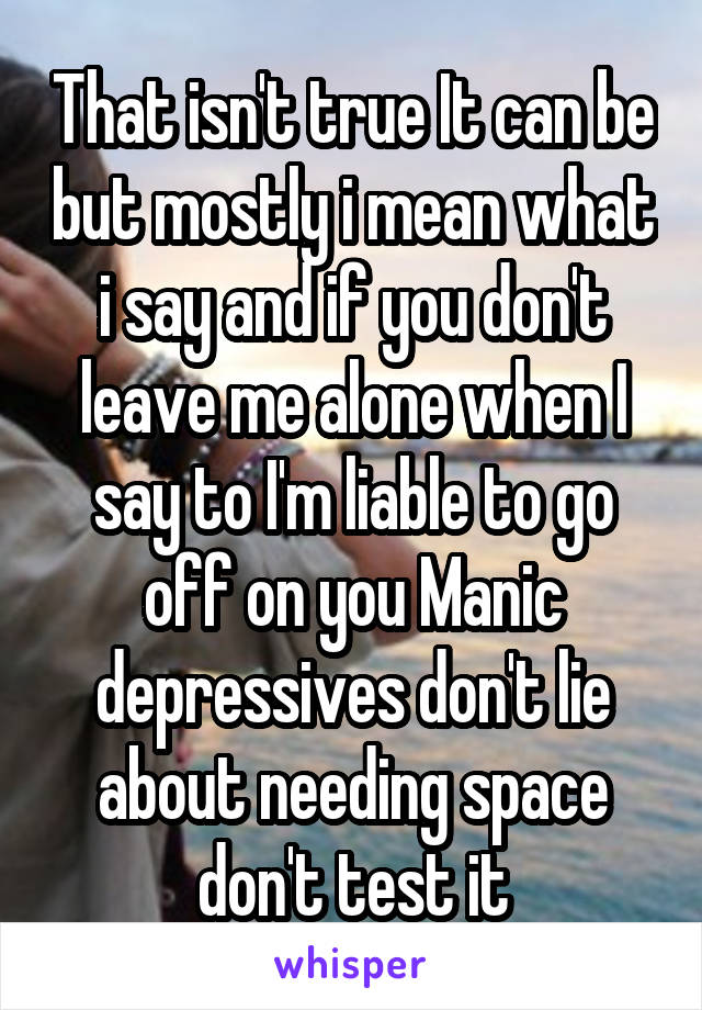 That isn't true It can be but mostly i mean what i say and if you don't leave me alone when I say to I'm liable to go off on you Manic depressives don't lie about needing space don't test it