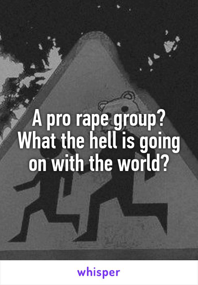 A pro rape group? What the hell is going on with the world?