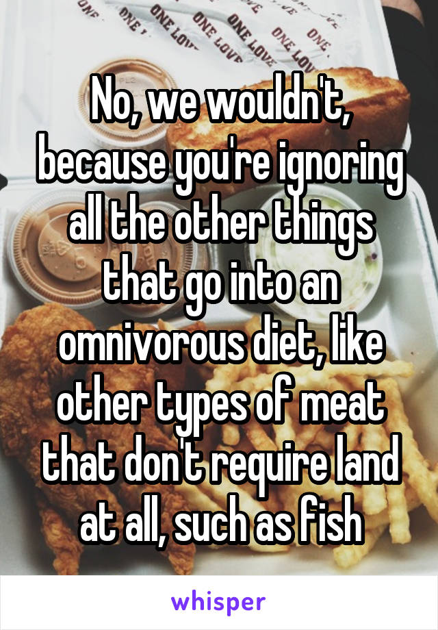 No, we wouldn't, because you're ignoring all the other things that go into an omnivorous diet, like other types of meat that don't require land at all, such as fish