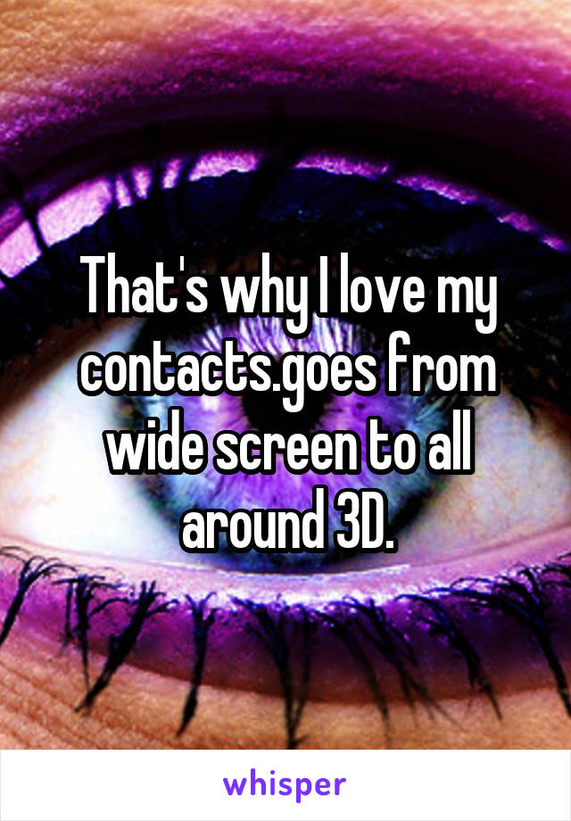 That's why I love my contacts.goes from wide screen to all around 3D.