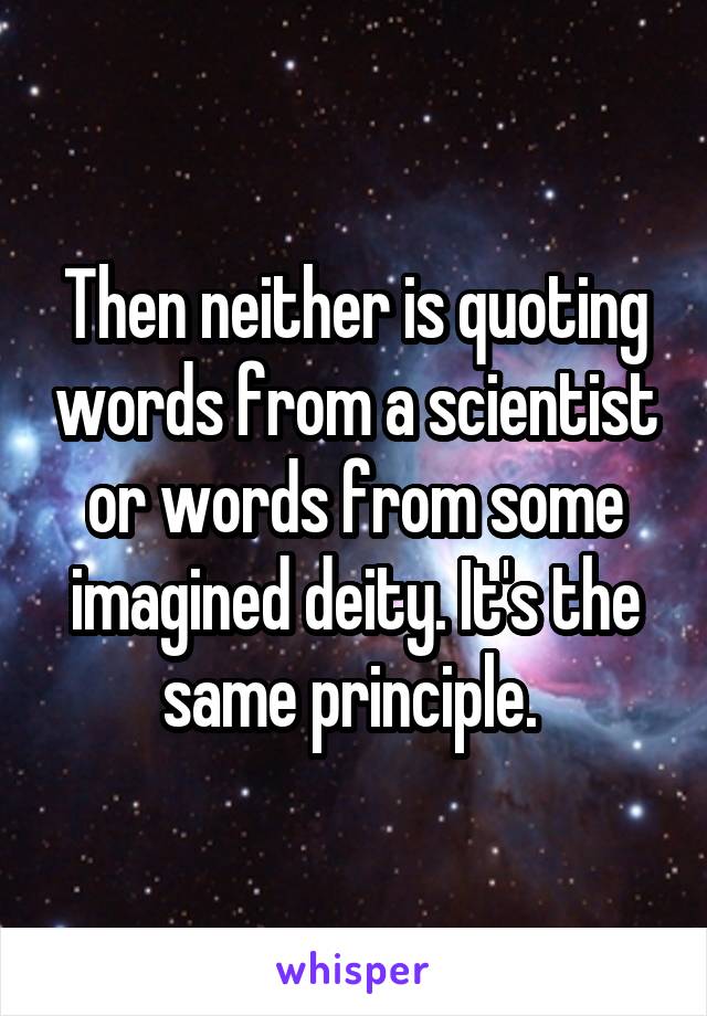 Then neither is quoting words from a scientist or words from some imagined deity. It's the same principle. 