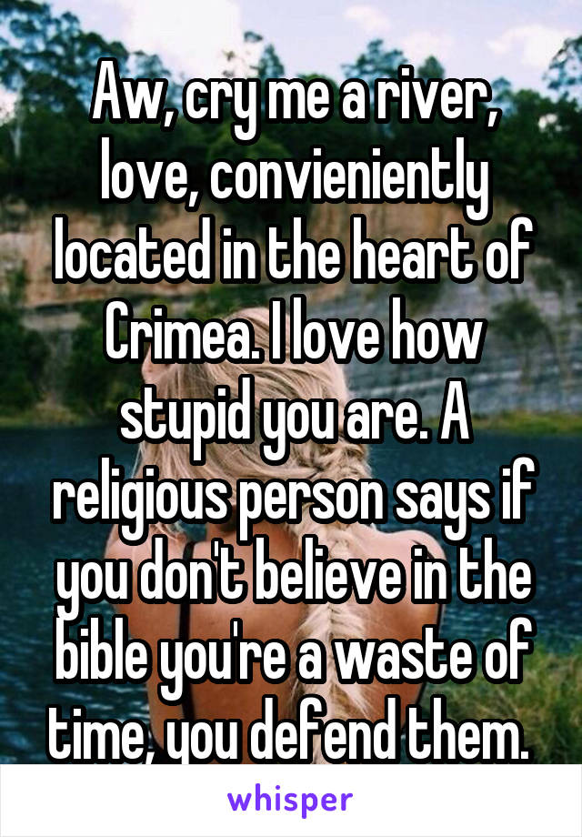 Aw, cry me a river, love, convieniently located in the heart of Crimea. I love how stupid you are. A religious person says if you don't believe in the bible you're a waste of time, you defend them. 