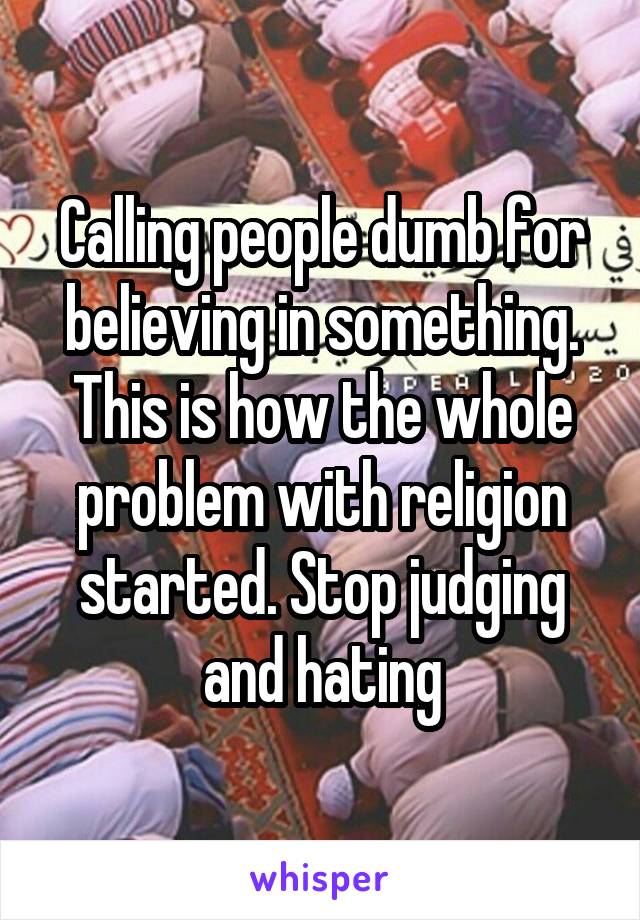 Calling people dumb for believing in something. This is how the whole problem with religion started. Stop judging and hating