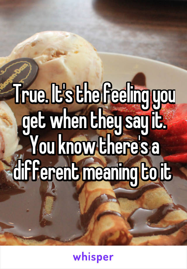 True. It's the feeling you get when they say it. You know there's a different meaning to it 