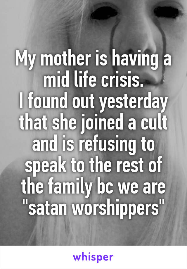 My mother is having a mid life crisis.
I found out yesterday that she joined a cult and is refusing to speak to the rest of the family bc we are "satan worshippers"