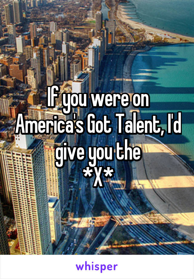 If you were on America's Got Talent, I'd give you the
*X*