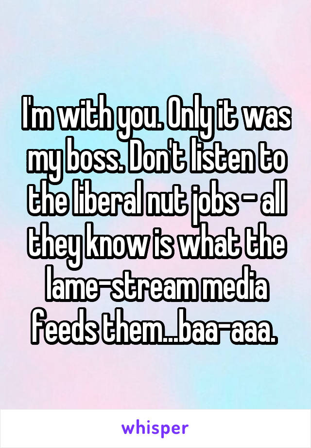 I'm with you. Only it was my boss. Don't listen to the liberal nut jobs - all they know is what the lame-stream media feeds them...baa-aaa. 