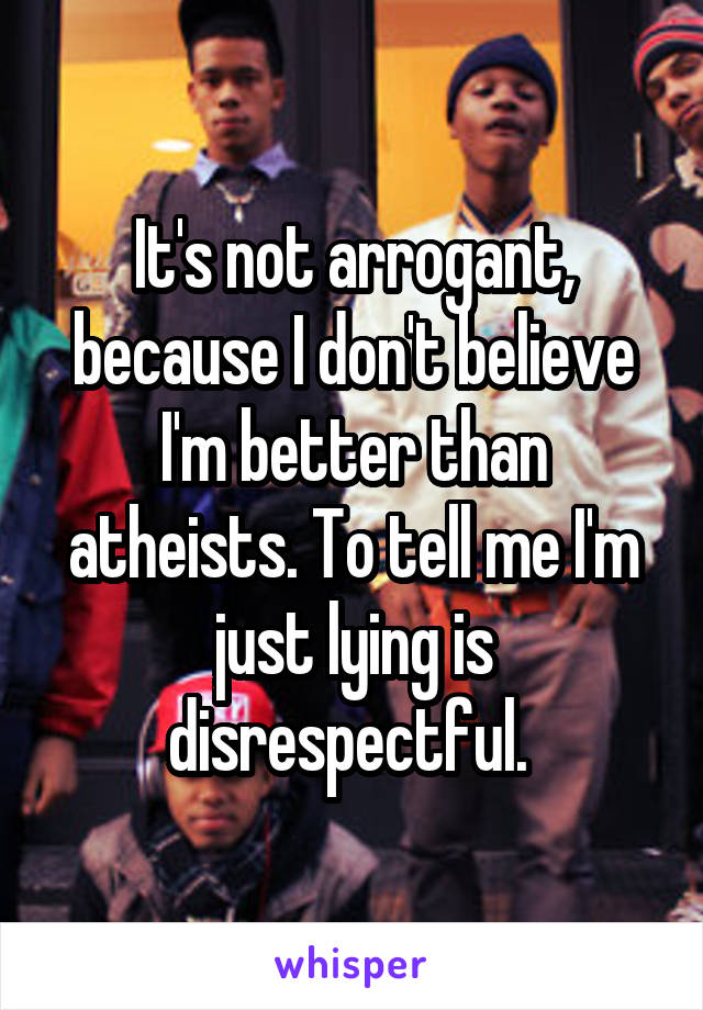 It's not arrogant, because I don't believe I'm better than atheists. To tell me I'm just lying is disrespectful. 