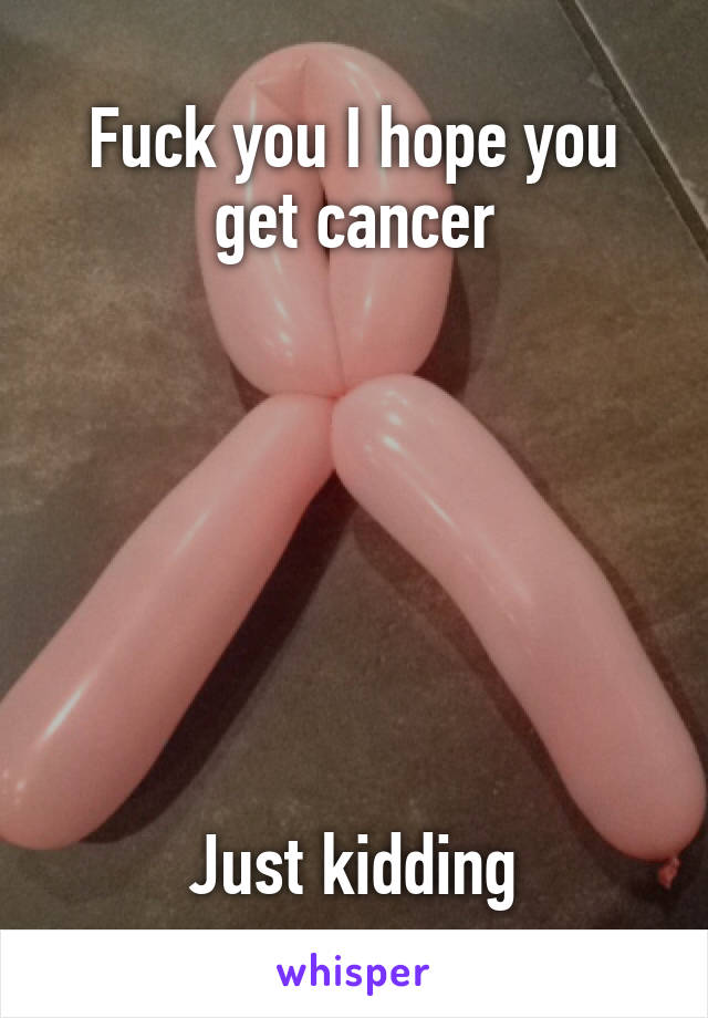 Fuck you I hope you get cancer







Just kidding