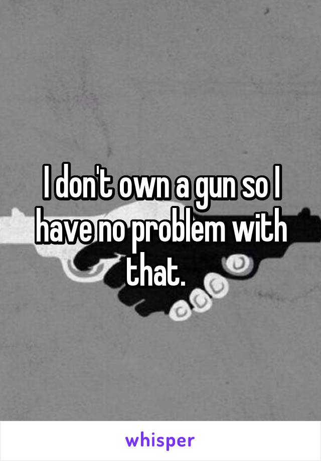 I don't own a gun so I have no problem with that.  