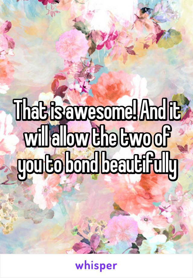 That is awesome! And it will allow the two of you to bond beautifully