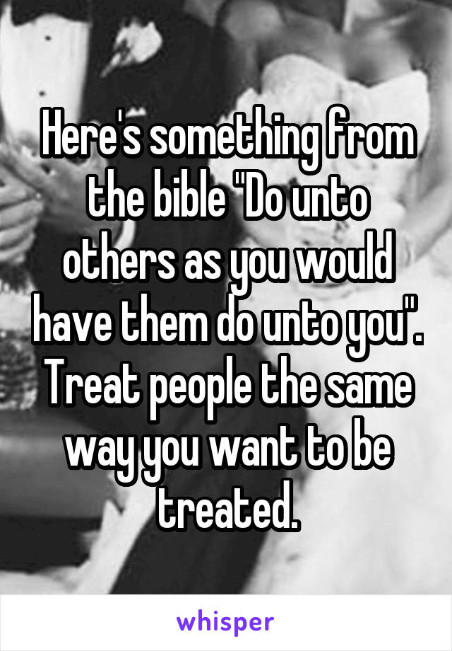 Here's something from the bible "Do unto others as you would have them do unto you".
Treat people the same way you want to be treated.