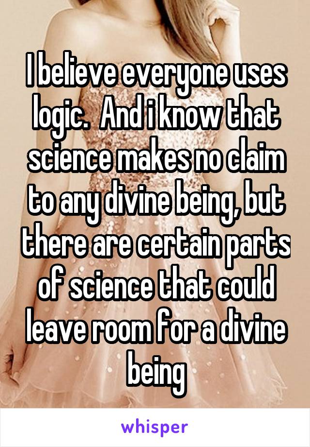 I believe everyone uses logic.  And i know that science makes no claim to any divine being, but there are certain parts of science that could leave room for a divine being