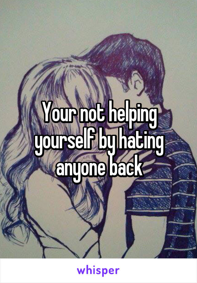 Your not helping yourself by hating anyone back