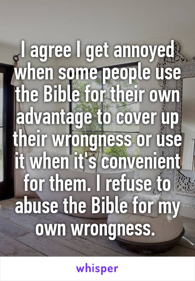 I agree I get annoyed when some people use the Bible for their own advantage to cover up their wrongness or use it when it's convenient for them. I refuse to abuse the Bible for my own wrongness. 