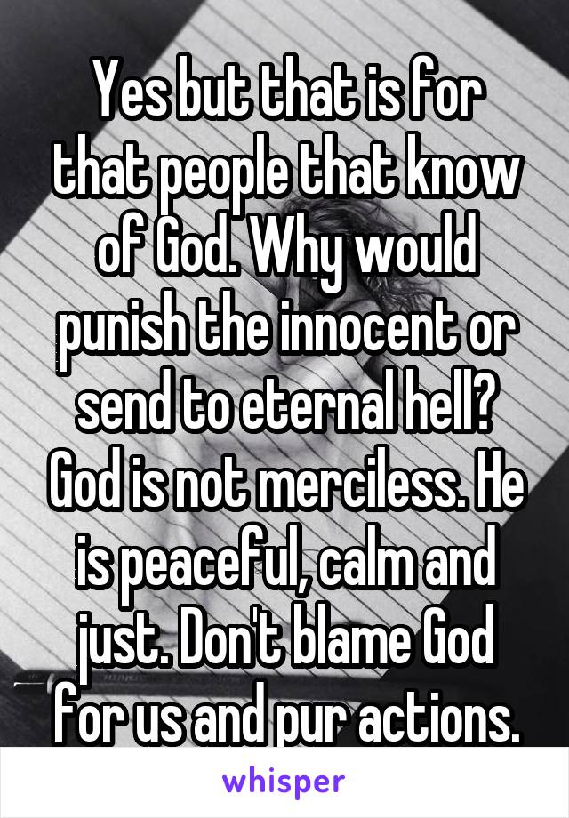 Yes but that is for that people that know of God. Why would punish the innocent or send to eternal hell? God is not merciless. He is peaceful, calm and just. Don't blame God for us and pur actions.