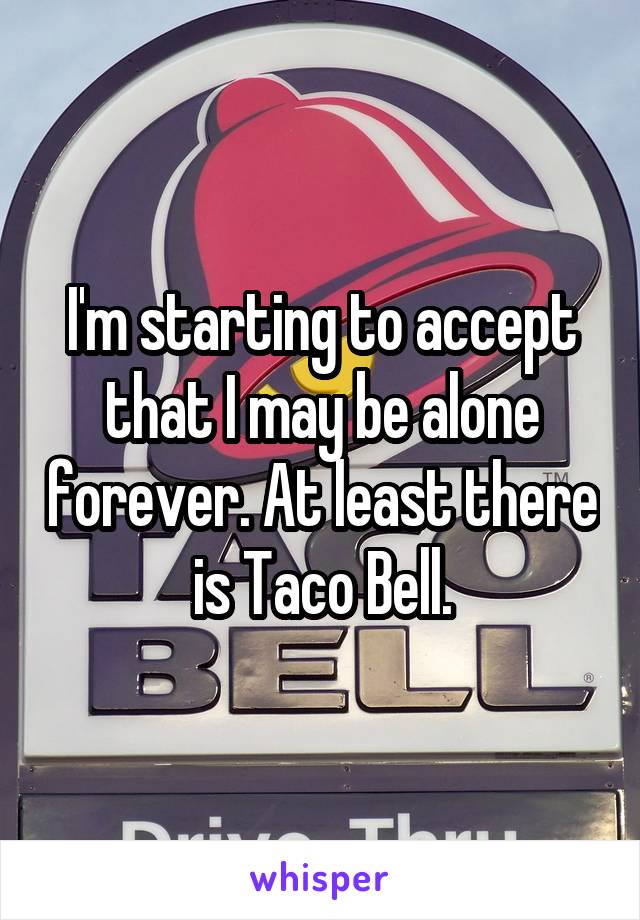 I'm starting to accept that I may be alone forever. At least there is Taco Bell.