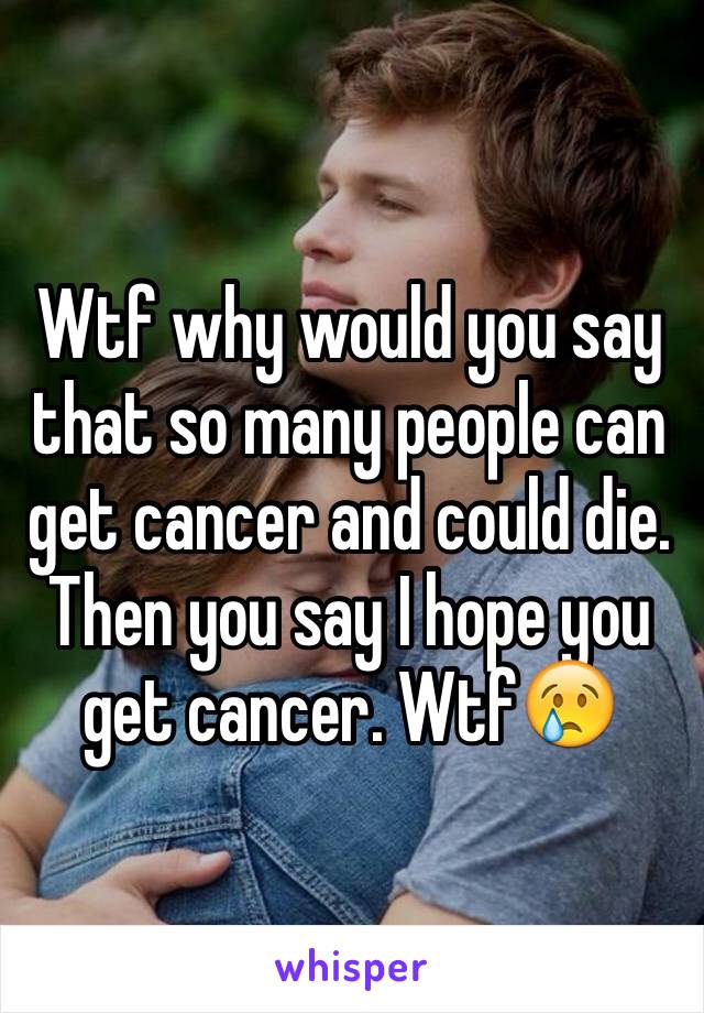 Wtf why would you say that so many people can get cancer and could die. Then you say I hope you get cancer. Wtf😢