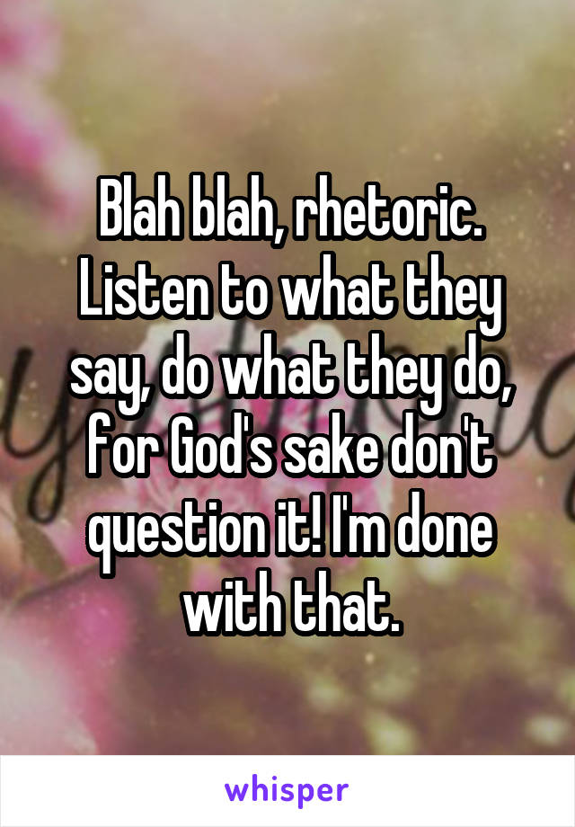 Blah blah, rhetoric. Listen to what they say, do what they do, for God's sake don't question it! I'm done with that.