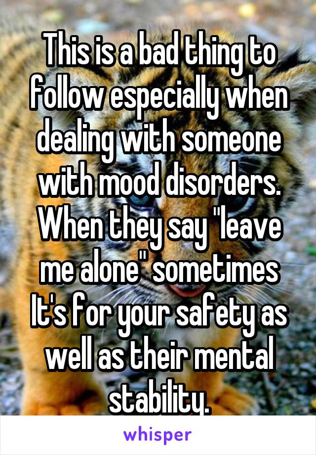 This is a bad thing to follow especially when dealing with someone with mood disorders. When they say "leave me alone" sometimes It's for your safety as well as their mental stability.