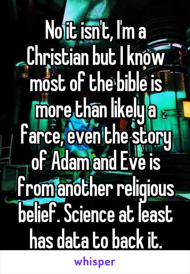 No it isn't, I'm a Christian but I know most of the bible is more than likely a farce, even the story of Adam and Eve is from another religious belief. Science at least has data to back it.