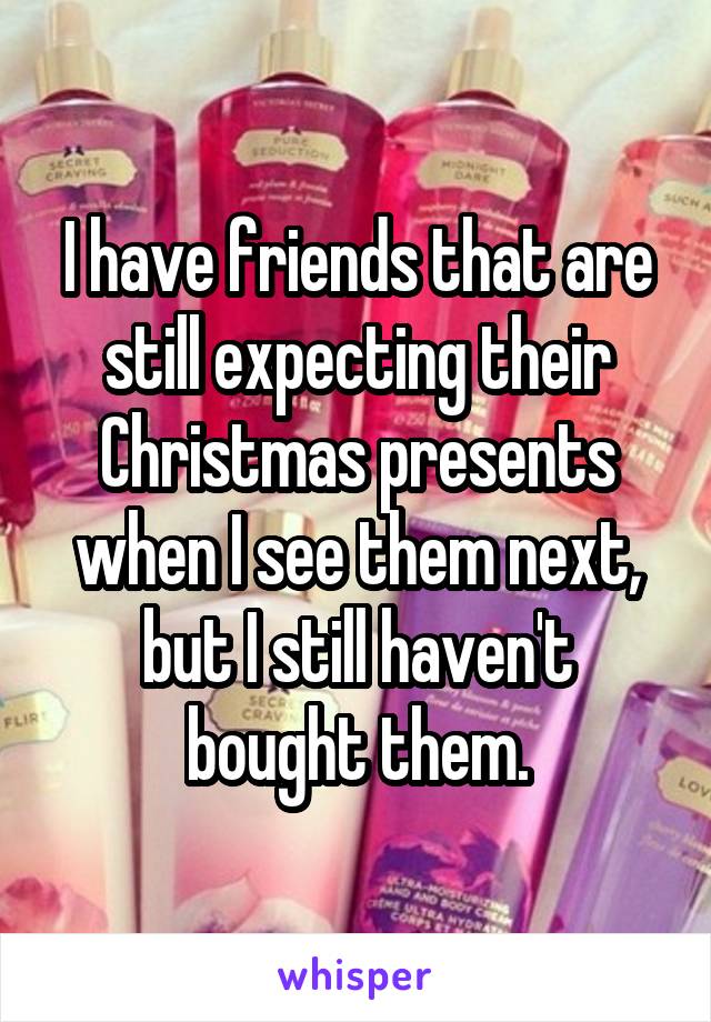 I have friends that are still expecting their Christmas presents when I see them next, but I still haven't bought them.