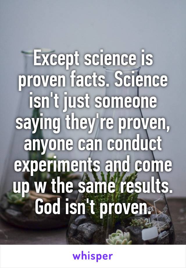 Except science is proven facts. Science isn't just someone saying they're proven, anyone can conduct experiments and come up w the same results. God isn't proven.