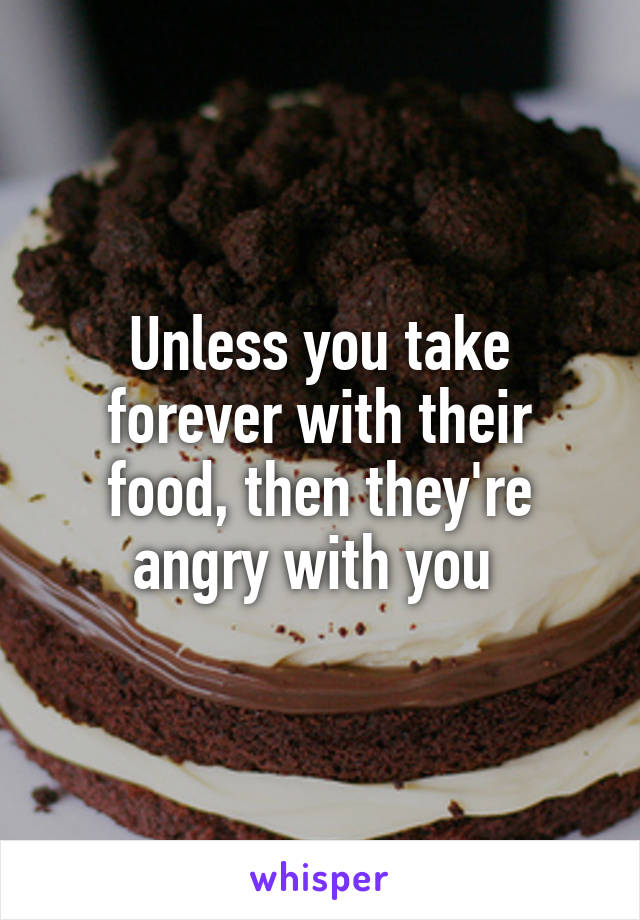 Unless you take forever with their food, then they're angry with you 