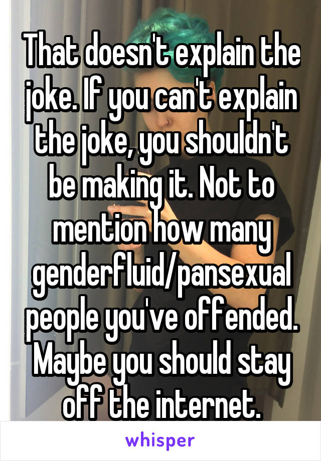 That doesn't explain the joke. If you can't explain the joke, you shouldn't be making it. Not to mention how many genderfluid/pansexual people you've offended. Maybe you should stay off the internet.