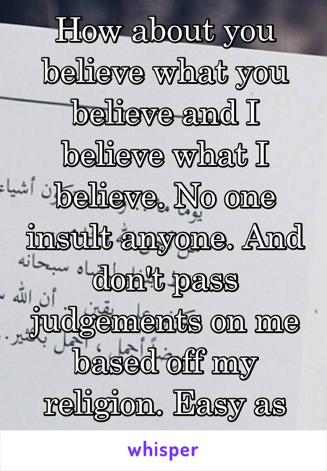 How about you believe what you believe and I believe what I believe. No one insult anyone. And don't pass judgements on me based off my religion. Easy as pie....