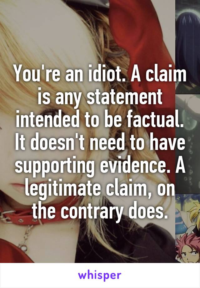 You're an idiot. A claim is any statement intended to be factual. It doesn't need to have supporting evidence. A legitimate claim, on the contrary does.