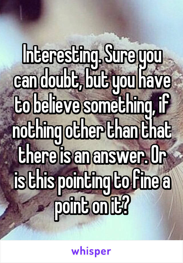 Interesting. Sure you can doubt, but you have to believe something, if nothing other than that there is an answer. Or is this pointing to fine a point on it?