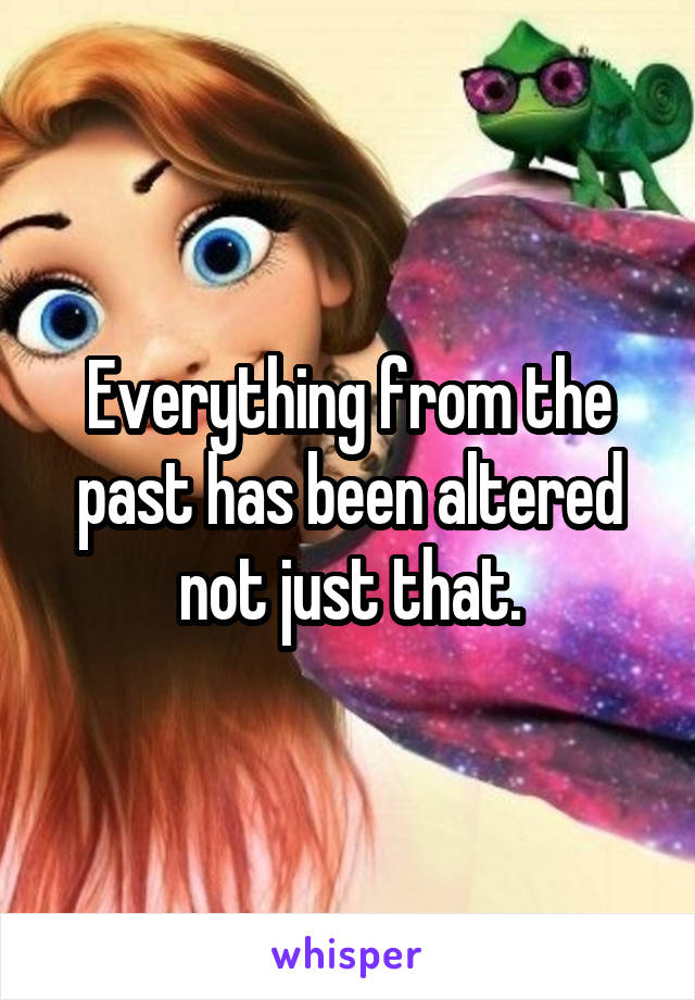 Everything from the past has been altered not just that.