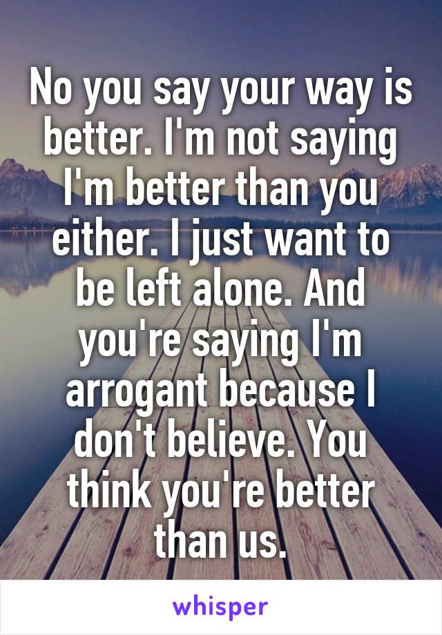 No you say your way is better. I'm not saying I'm better than you either. I just want to be left alone. And you're saying I'm arrogant because I don't believe. You think you're better than us.