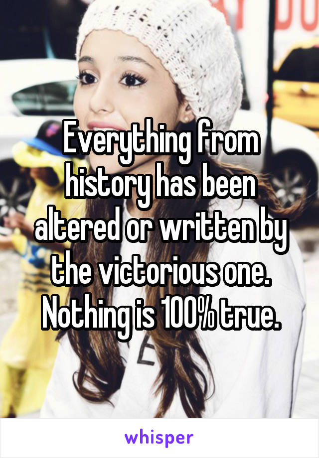 Everything from history has been altered or written by the victorious one. Nothing is 100% true.