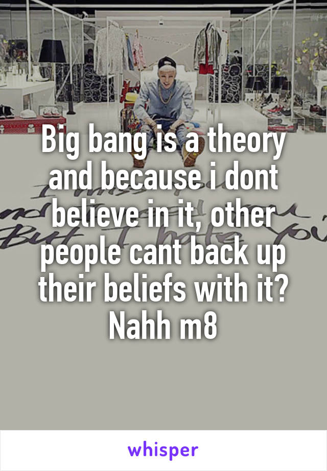 Big bang is a theory and because i dont believe in it, other people cant back up their beliefs with it? Nahh m8