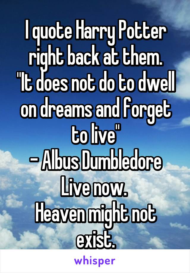 I quote Harry Potter right back at them.
"It does not do to dwell on dreams and forget to live"
- Albus Dumbledore
Live now. 
Heaven might not exist.